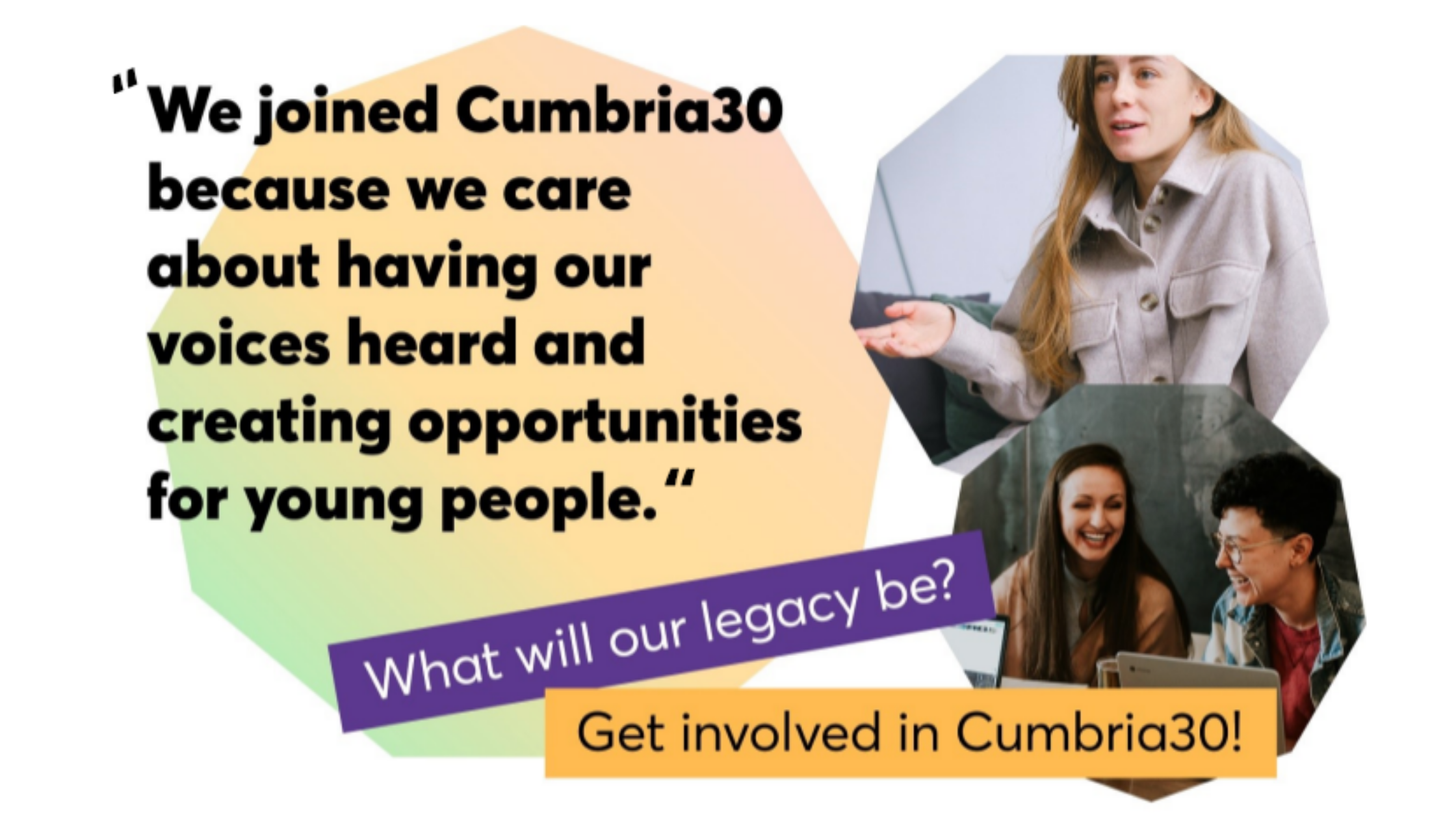 A collage showing colourful shapes, photographs of smiling students, and text that reads "We joined Cumbria 30 because we care about having our voices heard and creating opportunities for young people". What will our legacy be? Get involved in Cumbria30'