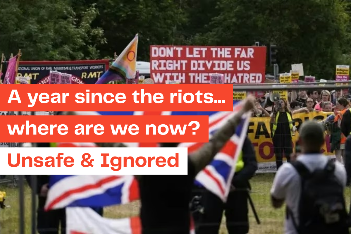 Image shows anti-immigration protestors waving union jacks, and anti-racist campaigners holding placards, one which reads "Don't let the far-right divide us with their hatred". Text over the top of the image reads: "A year since the riots...where are we now? Unsafe & Ignored".